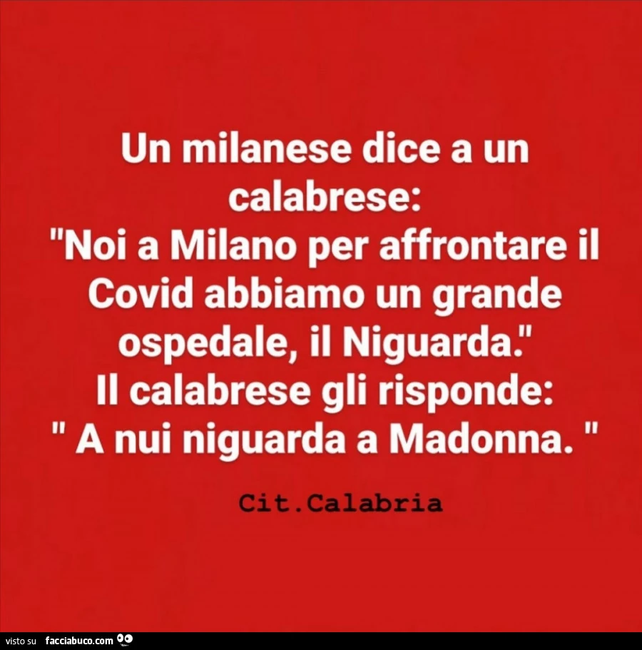 Un milanese dice a un calabrese: noi a milano per affrontare il covid abbiamo un grande ospedale, il niguarda. Il calabrese gli risponde: a nui niguarda a madonna