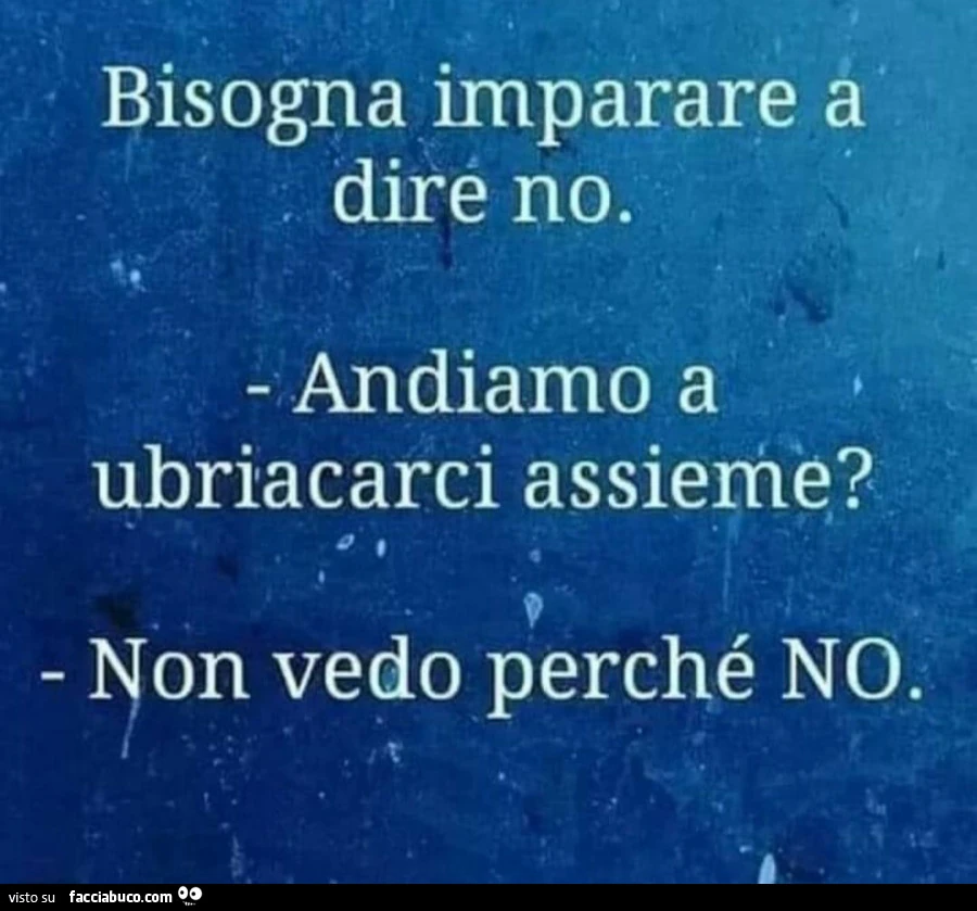 Bisogna imparare a dire no. Andiamo a ubriacarci assieme? Non vedo perché no