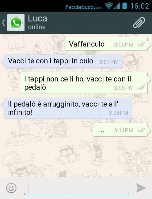 Vaffanculo. Vacci te con i tappi in culo. I tappi non ce li ho, vacci te con il pedalò. Il pedalò è arrugginito, vacci te all'infinito