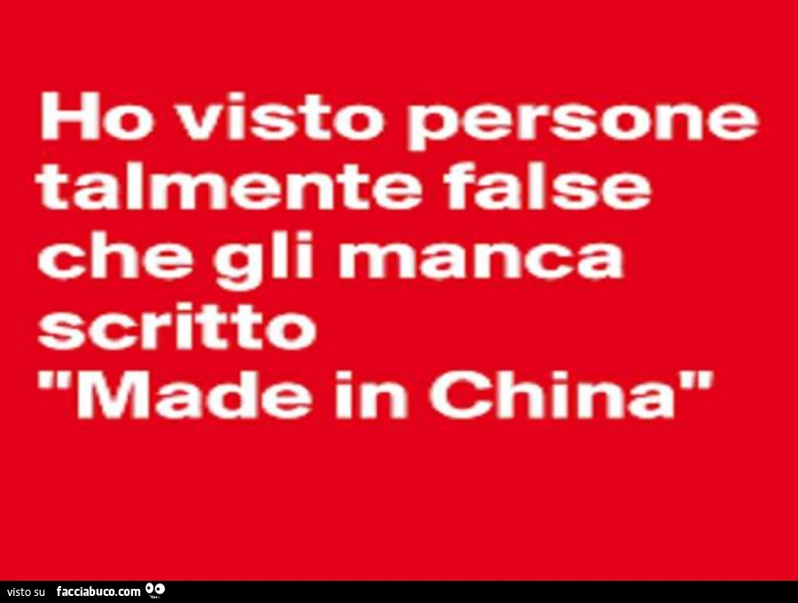 Ho visto persone talmente false che gli manca scritto made in china