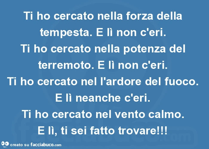 Ti ho cercato nella forza della tempesta. E lì non c'eri. Ti ho cercato nella potenza del terremoto. E lì non c'eri. Ti ho cercato nel l'ardore del fuoco. E lì neanche c'eri. Ti ho cercato nel vento calmo. E lì, ti sei fatto trovare