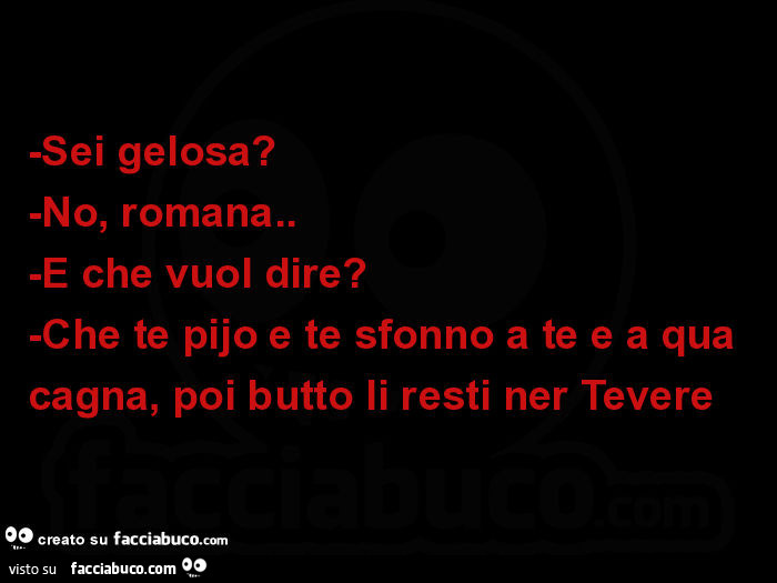 Sei gelosa? No, romana. E che vuol dire? Che te pijo e te sfonno a te e a qua cagna, poi butto li resti ner tevere