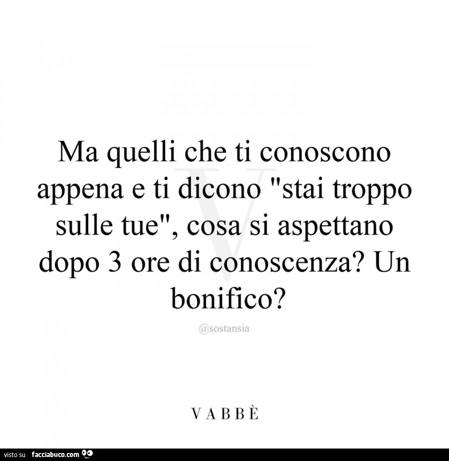 Ma quelli che ti conoscono appena e ti dicono stai troppo sulle tue, cosa si aspettano dopo 3 ore di conoscenza? Un bonifico?