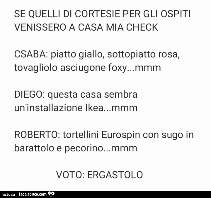 Se quelli di cortesie per gli ospiti venissero a casa mia check csaba: piatto giallo, sottopiatto rosa, tovagliolo asciugone foxy… diego: questa casa sembra un'installazione ikea… roberto: tortellini eurospin con sugo in barattolo e pec