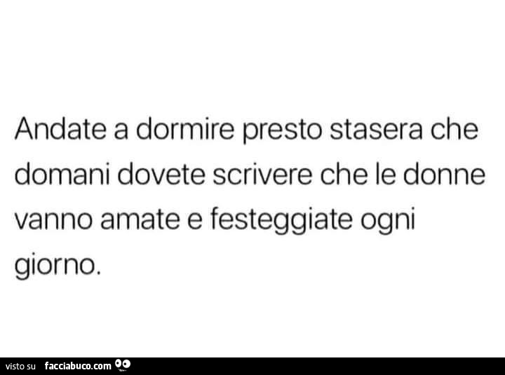 Andate a dormire presto stasera che domani dovete scrivere che le donne vanno amate e festeggiate ogni giorno