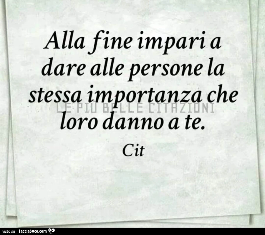 Alla fine impari a dare alle persone la stessa importanza che loro danno a te