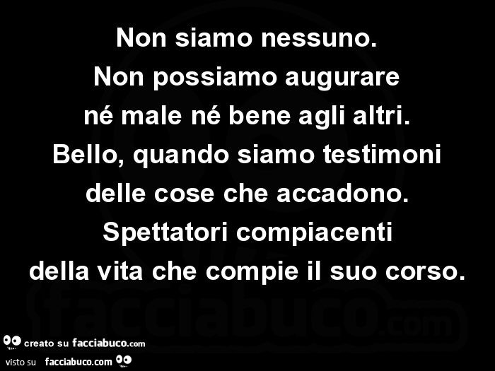 Non siamo nessuno. Non possiamo augurare né male né bene agli altri. Bello, quando siamo testimoni delle cose che accadono. Spettatori compiacenti della vita che compie il suo corso