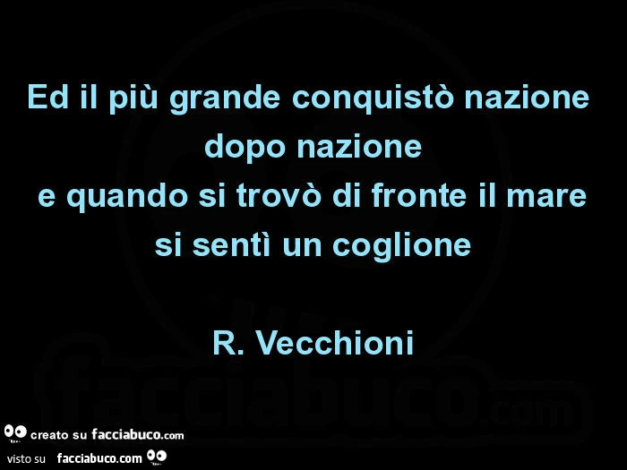 Ed il più grande conquistò nazione dopo nazione e quando si trovò di fronte il mare si sentì un coglione. R. Vecchioni