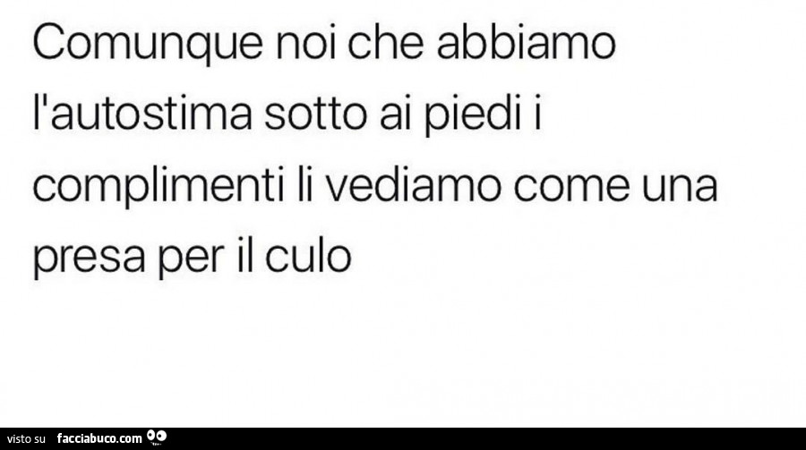 Comunque noi che abbiamo l'autostima sotto ai piedi i complimenti li vediamo come una presa per il culo