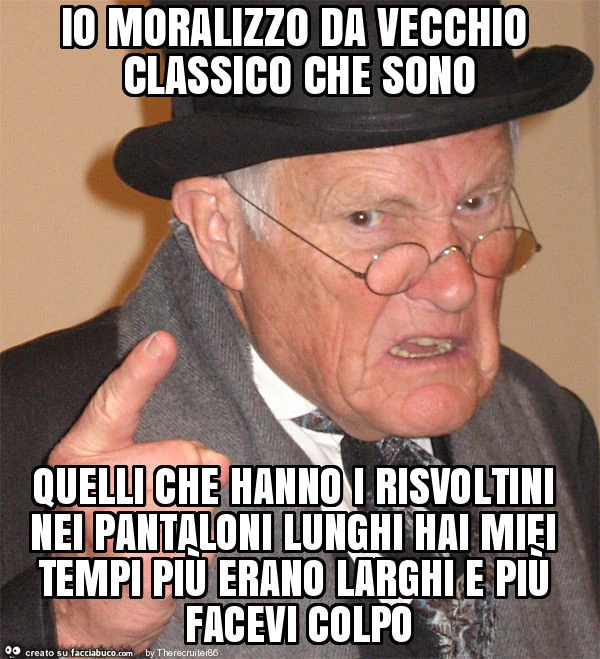 Io moralizzo da vecchio classico che sono quelli che hanno i risvoltini nei pantaloni lunghi hai miei tempi più erano larghi e più facevi colpo