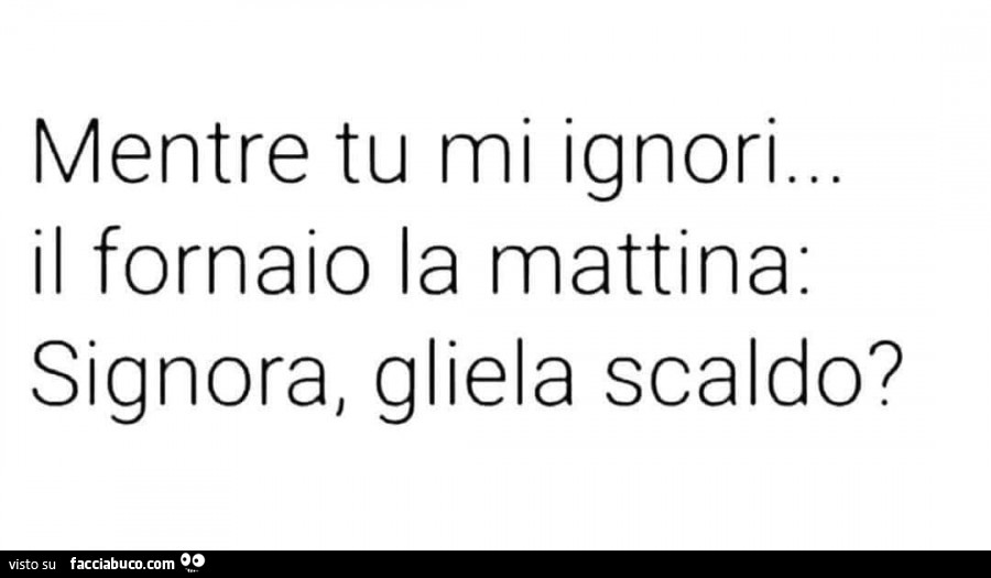 Mentre tu mi ignori… il fornaio la mattina: signora, gliela scaldo?