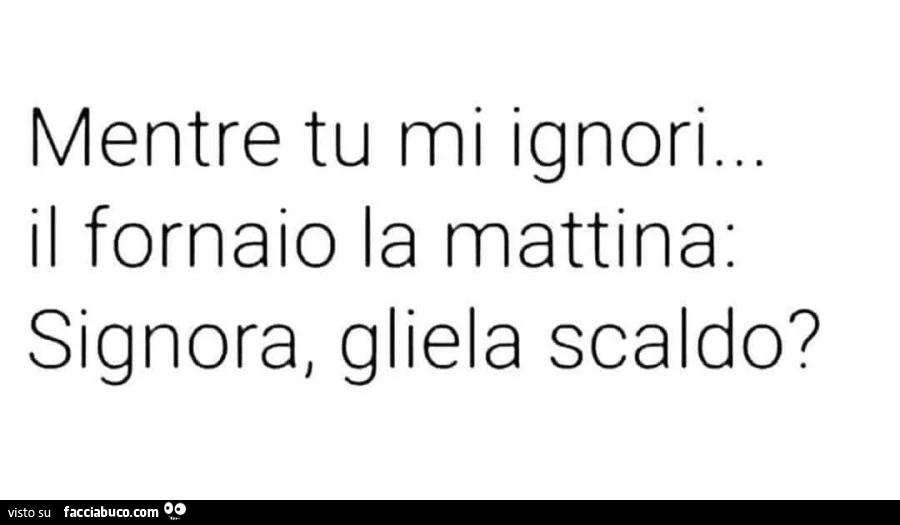 Mentre tu mi ignori&hellip; il fornaio la mattina: Signora, gliela scaldo?