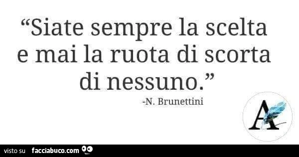 Siate sempre la scelta e mai la ruota di scorta di nessuno. N. Brunettini