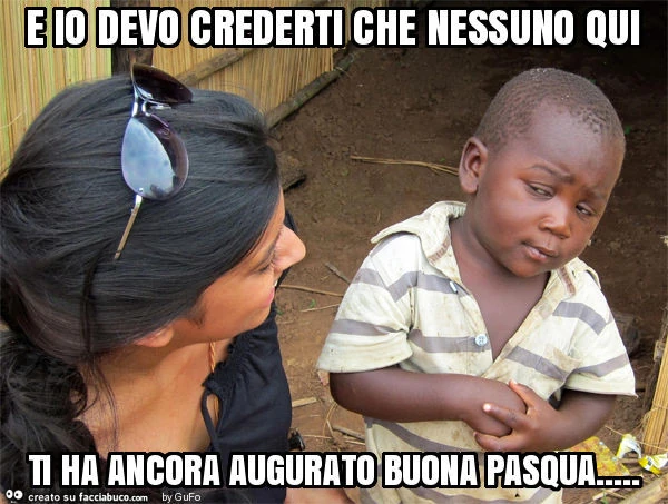 E io devo crederti che nessuno qui ti ha ancora augurato buona pasqua