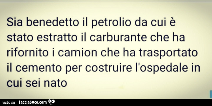 Sia benedetto il. Petrolio da cui è stato estratto il carburante che ha rifornito il camion che ha trasportato il cemento per costruire l'ospedale in cui sei nato