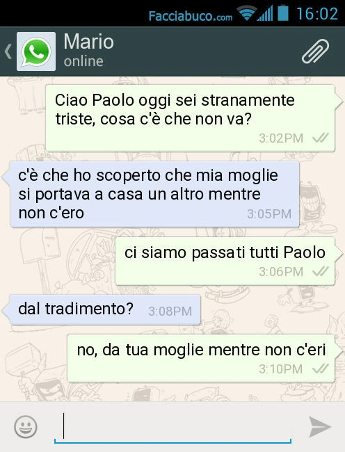 Ciao Paolo oggi sei stranamente triste, cosa c'è che non va? C'è che ho scoperto che mia moglie si portava a casa un altro mentre non c'ero. Ci siamo passati tutti Paolo. Dal tradimento? No, da tua moglie mentre non c'eri