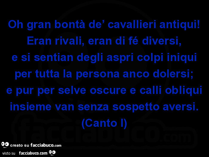 Oh gran bontà de' cavallieri antiqui! Eran rivali, eran di fé diversi, e si sentian degli aspri colpi iniqui per tutta la persona anco dolersi; e pur per selve oscure e calli obliqui insieme van senza sospetto aversi. (Canto i)