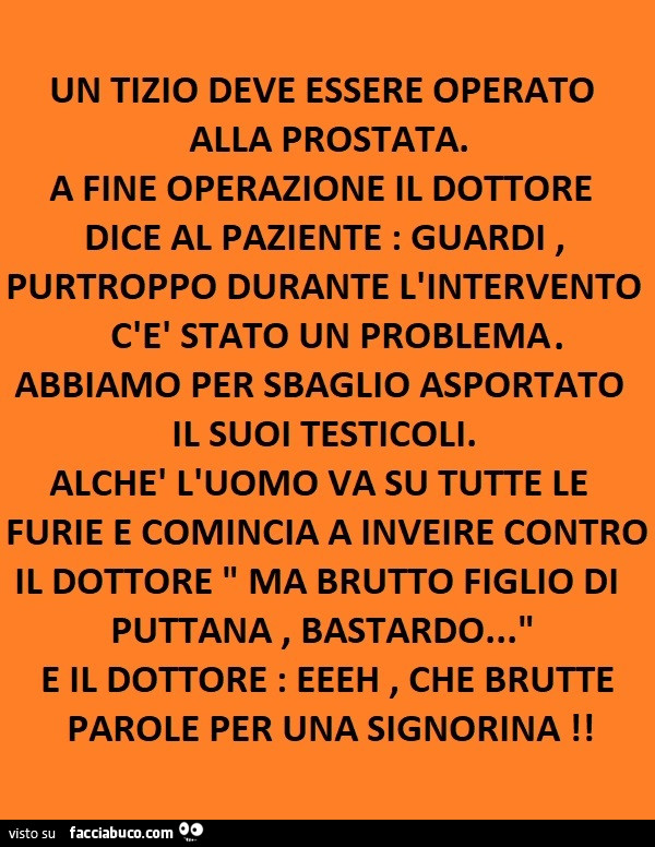 Un tizio deve essere operato alla prostata. A fine operazione il dottore dice al paziente: guardi, purtroppo durante l'intervento c'è stato un problema. Abbiamo per sbaglio asportato il suoi testicoli