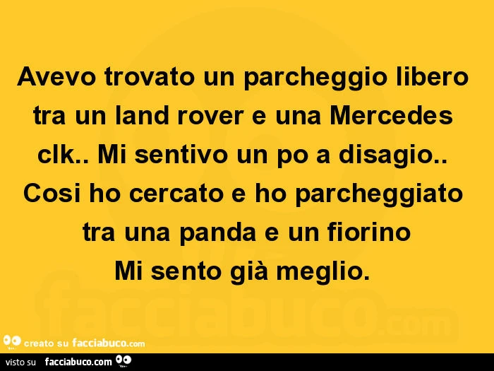 Avevo trovato un parcheggio libero tra un land rover e una mercedes clk. Mi sentivo un po a disagio. Cosi ho cercato e ho parcheggiato tra una panda e un fiorino mi sento già meglio