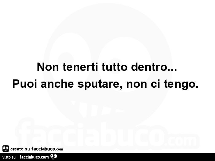Non tenerti tutto dentro… puoi anche sputare, non ci tengo