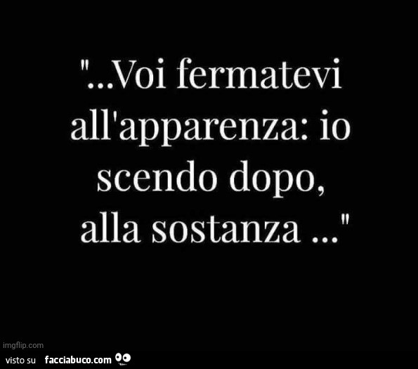 Voi fermatevi all'apparenza: io scendo dopo, alla sostanza