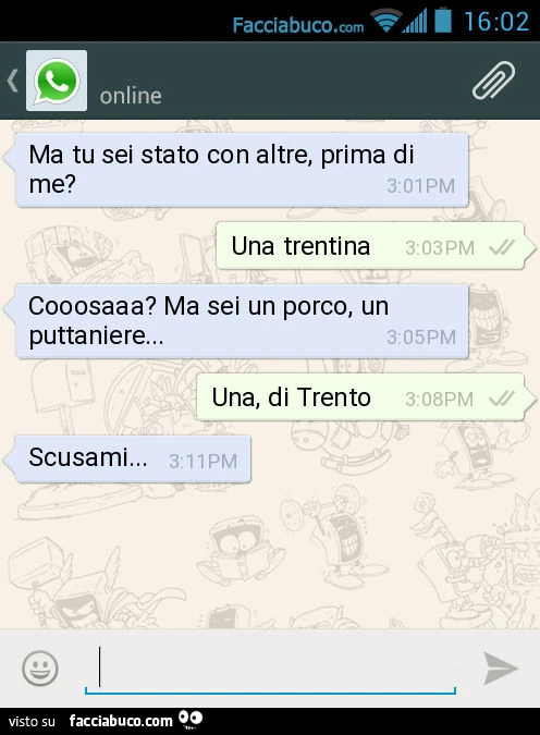 Ma tu sei stato con altre, prima di me? Una trentina. Cooosaaa? Ma sei un porco, un puttaniere&hellip; Una, di Trento. Scusami