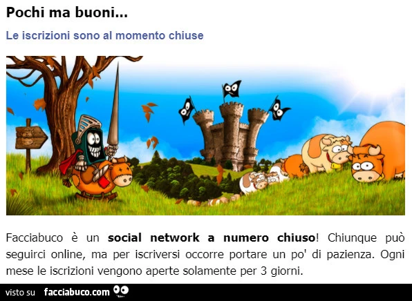 Facciabuco è un social network a numero chiuso! Chiunque può seguirci online, ma per iscriversi occorre portare un po' di pazienza. Ogni mese le iscrizioni vengono aperte solamente per 3 giorni
