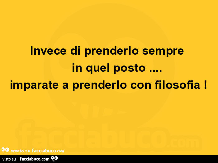 Invece di prenderlo sempre in quel posto… imparate a prenderlo con filosofia