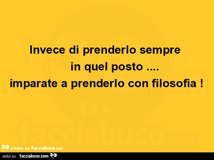 Invece di prenderlo sempre in quel posto… imparate a prenderlo con filosofia