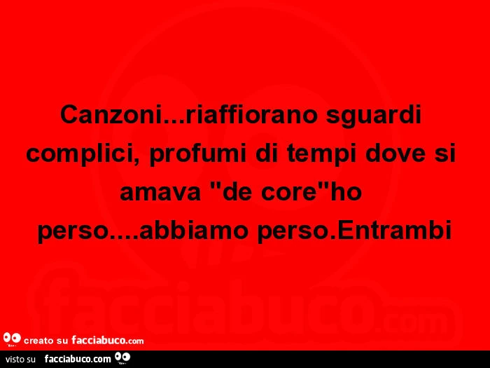 Canzoni&hellip; riaffiorano sguardi complici, profumi di tempi dove si amava "de core"ho perso&hellip; abbiamo perso. Entrambi