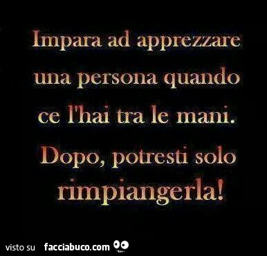 Impara ad apprezzare una persona quando ce l'hai tra le mani. Dopo, potresti solo rimpiangerla