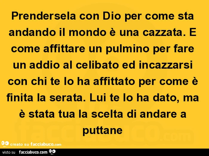 Prendersela con dio per come sta andando il mondo è una cazzata. È Come affittare un pulmino per fare un addio al celibato ed incazzarsi con chi te lo ha affittato per come è finita la serata. Lui te lo ha dato, ma è stata tua la scelta di andare a puttan