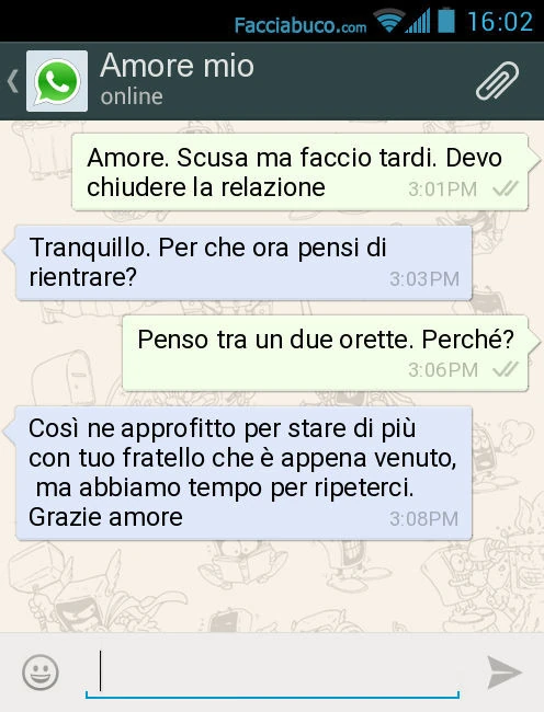 Amore. Scusa ma faccio tardi. Devo chiudere la relazione. Tranquillo. Per che ora pensi di rientrare? Penso tra un due orette. Perché? Così ne approfitto per stare di più con tuo fratello che è appena venuto, ma abbiamo tempo per ripeterci. Grazie amore