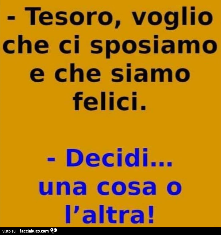 Tesoro, voglio che ci sposiamo e che siamo felici. Decidi&hellip; una cosa o l'altra