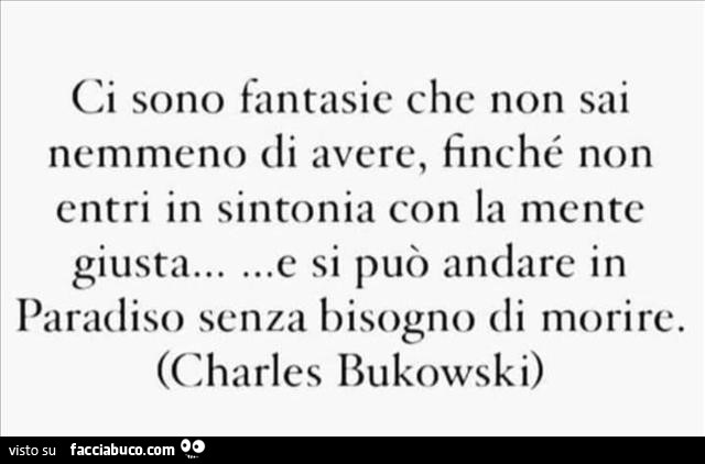 Ci sono fantasie che non sai nemmeno di avere, finché non entri in sintonia con la mente e si può andare in giusta paradiso senza bisogno di morire. Charles Bukowski