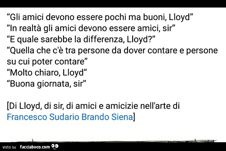 Gli amici devono essere pochi ma buoni, lloyd in realtà gli amici devono essere amici, sir e quale sarebbe la differenza, lloyd? Quella che c'è tra persone da dover contare e persone su cui poter contare molto chiaro