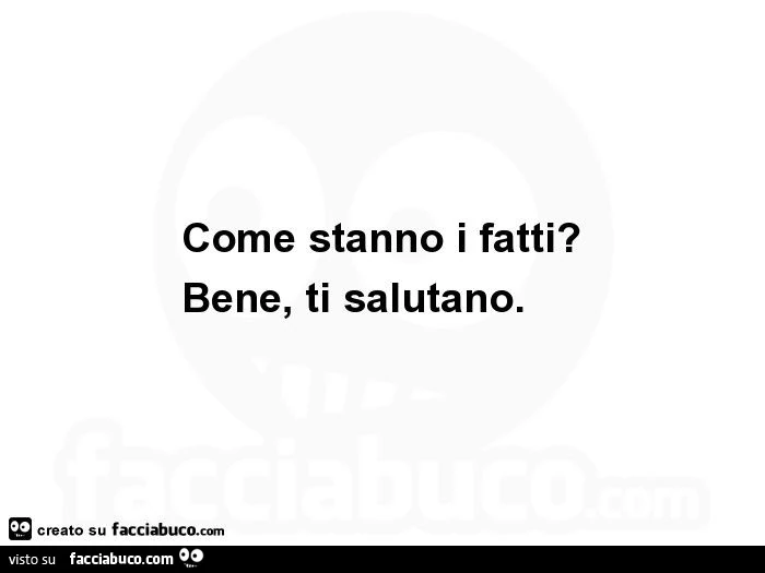 Come stanno i fatti? Bene, ti salutano