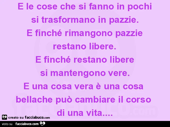 E le cose che si fanno in pochi si trasformano in pazzie. E finché rimangono pazzie restano libere. E finché restano libere si mantengono vere. E una cosa vera è una cosa bellache può cambiare il corso di una vita