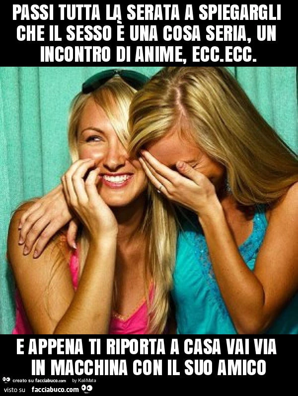 Passi tutta la serata a spiegargli che il sesso è una cosa seria, un incontro di anime, ecc. Ecc. E appena ti riporta a casa vai via in macchina con il suo amico