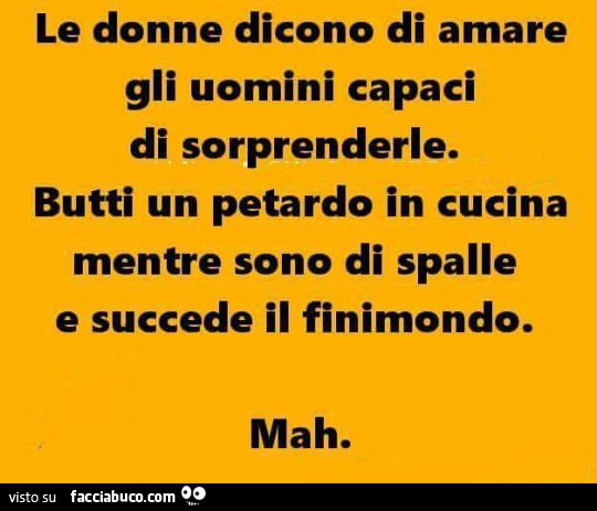 Le donne dicono di amare gli uomini capaci di sorprenderle. Butti un petardo in cucina mentre sono di spalle e succede il finimondo. Mah