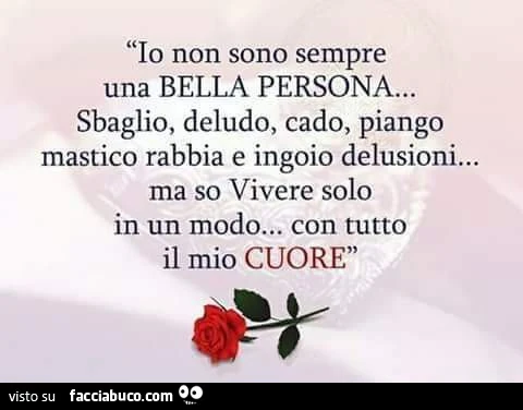 Io non sono sempre una bella persona… sbaglio, deludo, cado, piango mastico rabbia e ingoio delusioni… ma so vivere solo in un modo… con tutto il mio cuore
