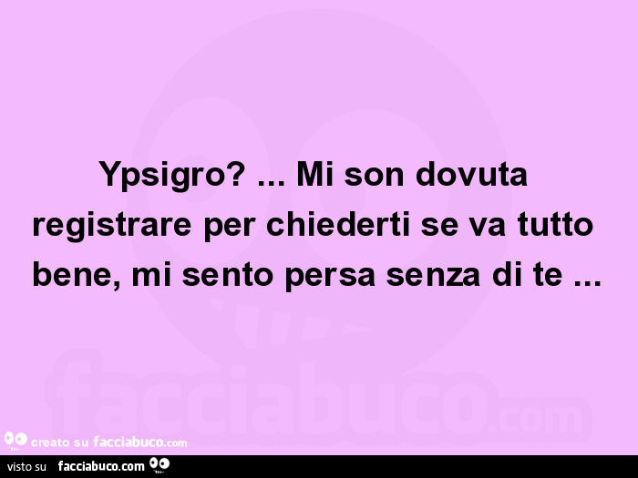 Ypsigro? … mi son dovuta registrare per chiederti se va tutto bene, mi sento persa senza di te