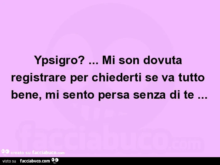 Ypsigro? &hellip; mi son dovuta registrare per chiederti se va tutto bene, mi sento persa senza di te