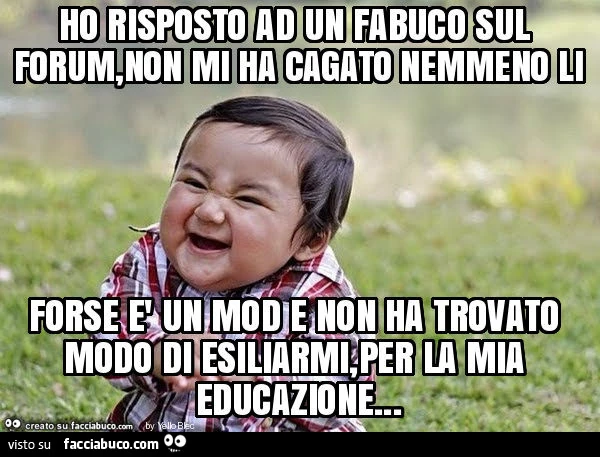 Ho risposto ad un fabuco sul forum, non mi ha cagato nemmeno li forse è un mod e non ha trovato modo di esiliarmi, per la mia educazione