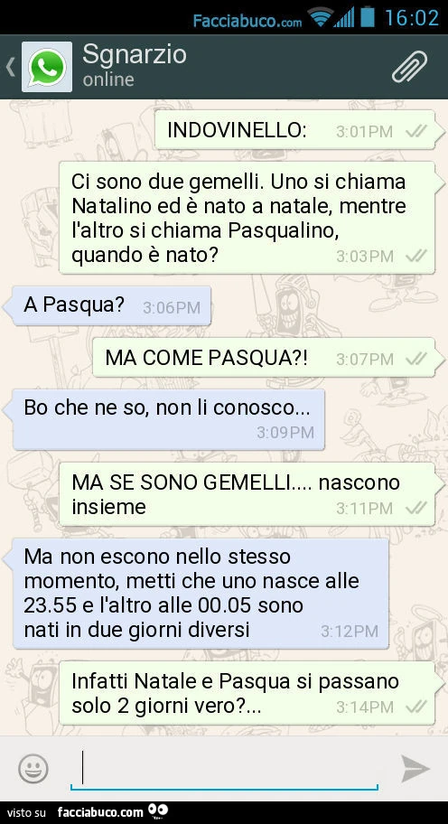 INDOVINELLO: Ci sono due gemelli. Uno si chiama Natalino ed è nato a natale, mentre l'altro si chiama Pasqualino, quando è nato? A Pasqua? MA COME PASQUA?! Bo che ne so, non li conosco&hellip; MA SE SONO GEMELLI&hellip; nascono insieme. Ma non escono