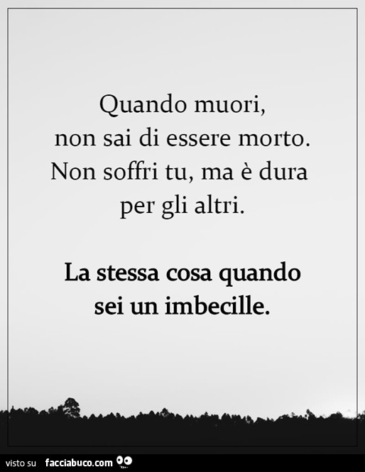 Quando muori, non sai di essere morto. Non soffri tu, ma è dura per gli altri. La stessa cosa quando sei un imbecille