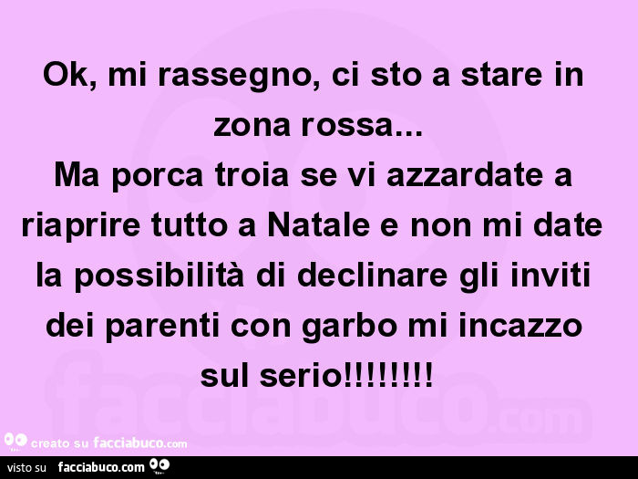 Ok, mi rassegno, ci sto a stare in zona rossa… ma porca troia se vi azzardate a riaprire tutto a natale e non mi date la possibilità di declinare gli inviti dei parenti con garbo mi incazzo sul serio