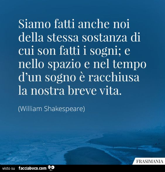 Siamo fatti anche noi della stessa sostanza di cui son fatti i sogni; e nello spazio e nel tempo d'un sogno è racchiusa la nostra breve vita. William Shakespeare