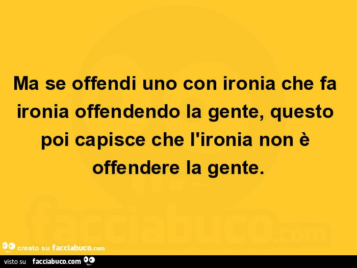 Ma se offendi uno con ironia che fa ironia offendendo la gente, questo poi capisce che l'ironia non è offendere la gente
