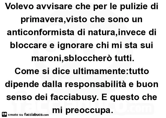 Volevo avvisare che per le pulizie di primavera, visto che sono un anticonformista di natura, invece di bloccare e ignorare chi mi sta sui maroni, sbloccherò tutti. Come si dice ultimamente: tutto dipende dalla responsabilità e buon senso dei facciabusy.